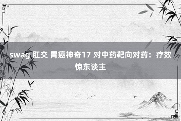   swag 肛交 胃癌神奇17 对中药靶向对药：疗效惊东谈主