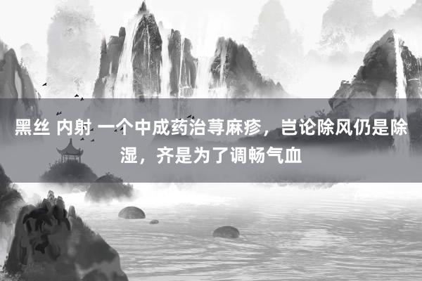   黑丝 内射 一个中成药治荨麻疹，岂论除风仍是除湿，齐是为了调畅气血