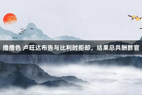   撸撸色 卢旺达布告与比利时拒却，结果总共酬酢官