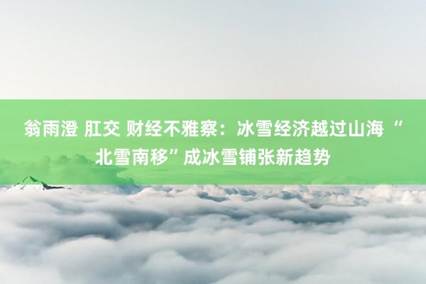   翁雨澄 肛交 财经不雅察：冰雪经济越过山海 “北雪南移”成冰雪铺张新趋势