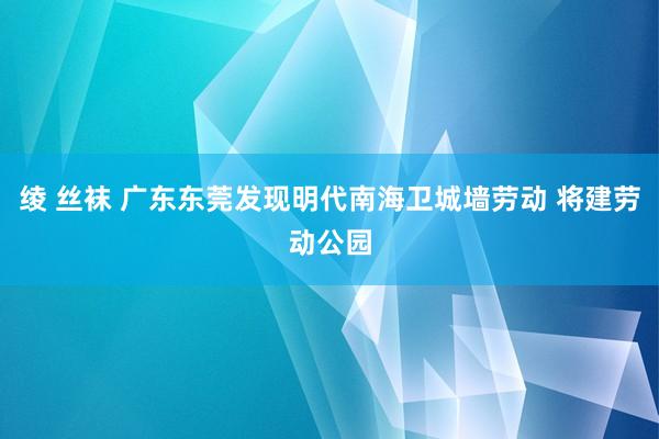   绫 丝袜 广东东莞发现明代南海卫城墙劳动 将建劳动公园