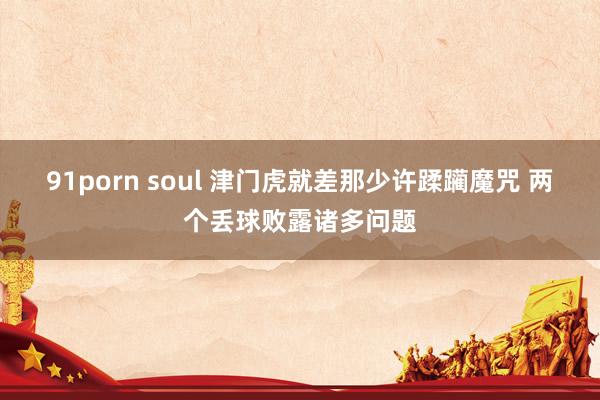   91porn soul 津门虎就差那少许蹂躏魔咒 两个丢球败露诸多问题