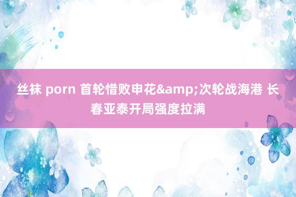   丝袜 porn 首轮惜败申花&次轮战海港 长春亚泰开局强度拉满