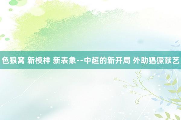   色狼窝 新模样 新表象--中超的新开局 外助猖獗献艺