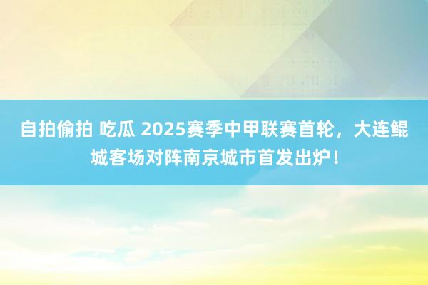   自拍偷拍 吃瓜 2025赛季中甲联赛首轮，大连鲲城客场对阵南京城市首发出炉！