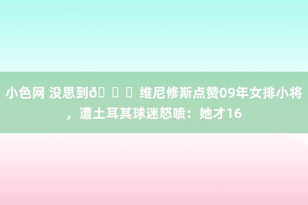   小色网 没思到😅维尼修斯点赞09年女排小将，遭土耳其球迷怒喷：她才16