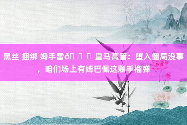   黑丝 捆绑 姆手雷😂皇马高管：堕入僵局没事，咱们场上有姆巴佩这颗手榴弹
