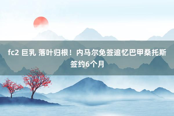   fc2 巨乳 落叶归根！内马尔免签追忆巴甲桑托斯签约6个月