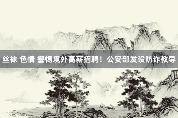   丝袜 色情 警惕境外高薪招聘！公安部发设防诈教导