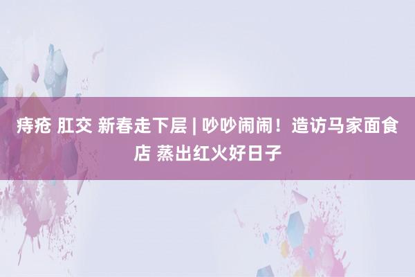   痔疮 肛交 新春走下层 | 吵吵闹闹！造访马家面食店 蒸出红火好日子