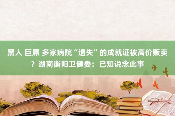   黑人 巨屌 多家病院“遗失”的成就证被高价贩卖？湖南衡阳卫健委：已知说念此事
