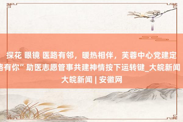   探花 眼镜 医路有邻，暖热相伴，芙蓉中心党建定约“医路有你”助医志愿管事共建神情按下运转键_大皖新闻 | 安徽网