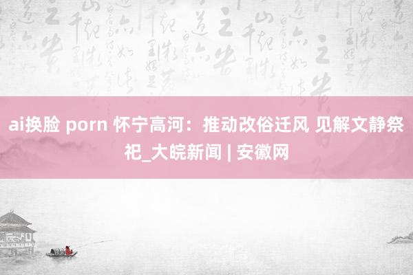   ai换脸 porn 怀宁高河：推动改俗迁风 见解文静祭祀_大皖新闻 | 安徽网