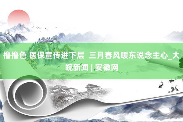  撸撸色 医保宣传进下层  三月春风暖东说念主心_大皖新闻 | 安徽网