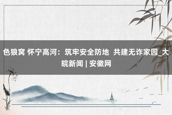   色狼窝 怀宁高河：筑牢安全防地  共建无诈家园_大皖新闻 | 安徽网