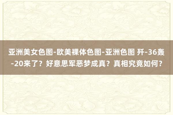   亚洲美女色图-欧美裸体色图-亚洲色图 歼-36轰-20来了？好意思军恶梦成真？真相究竟如何？