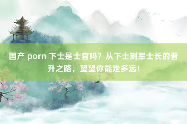   国产 porn 下士是士官吗？从下士到军士长的晋升之路，望望你能走多远！