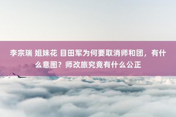   李宗瑞 姐妹花 目田军为何要取消师和团，有什么意图？师改旅究竟有什么公正
