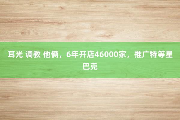   耳光 调教 他俩，6年开店46000家，推广特等星巴克