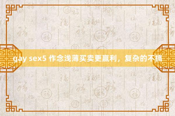   gay sex5 作念浅薄买卖更赢利，复杂的不搞
