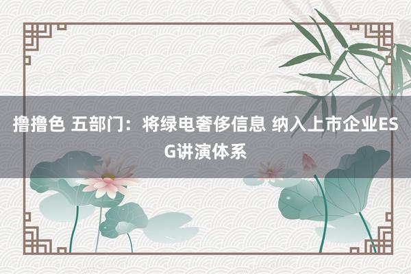   撸撸色 五部门：将绿电奢侈信息 纳入上市企业ESG讲演体系