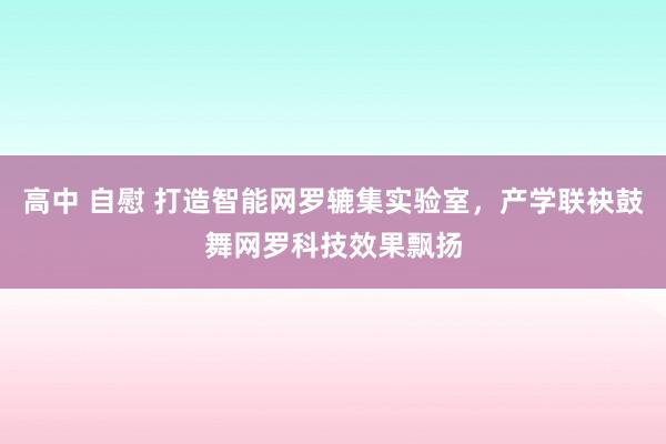   高中 自慰 打造智能网罗辘集实验室，产学联袂鼓舞网罗科技效果飘扬