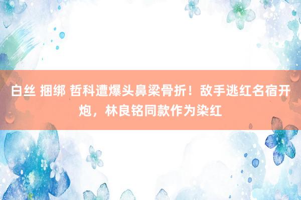   白丝 捆绑 哲科遭爆头鼻梁骨折！敌手逃红名宿开炮，林良铭同款作为染红