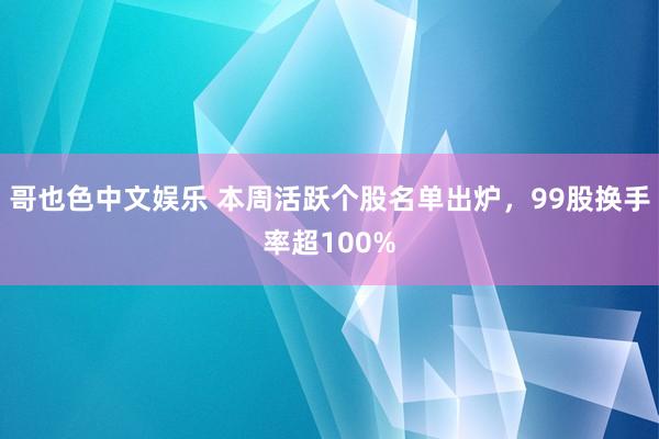   哥也色中文娱乐 本周活跃个股名单出炉，99股换手率超100%