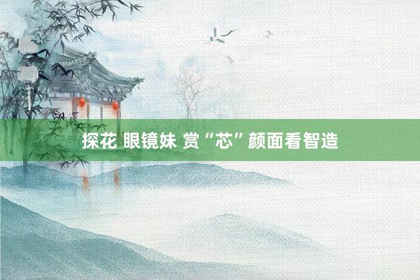   探花 眼镜妹 赏“芯”颜面看智造
