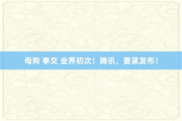   母狗 拳交 业界初次！腾讯，要紧发布！