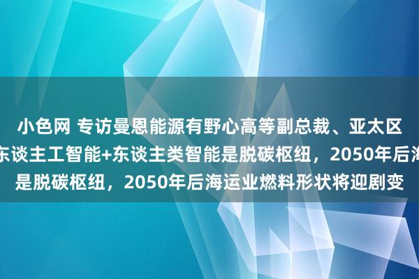   小色网 专访曼恩能源有野心高等副总裁、亚太区追究东谈主沙柏能：东谈主工智能+东谈主类智能是脱碳枢纽，2050年后海运业燃料形状将迎剧变