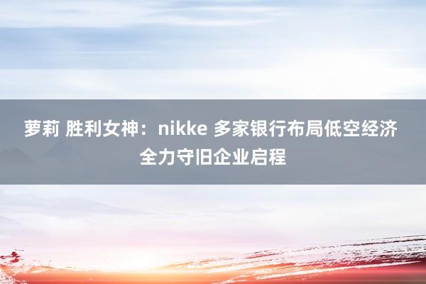   萝莉 胜利女神：nikke 多家银行布局低空经济 全力守旧企业启程