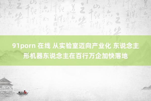   91porn 在线 从实验室迈向产业化 东说念主形机器东说念主在百行万企加快落地