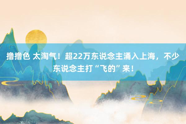   撸撸色 太淘气！超22万东说念主涌入上海，不少东说念主打“飞的”来！