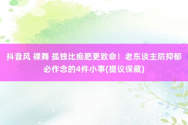   抖音风 裸舞 孤独比痴肥更致命！老东谈主防抑郁必作念的4件小事(提议保藏)