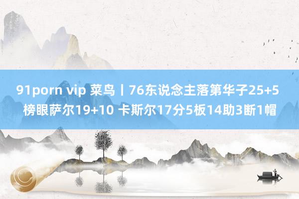   91porn vip 菜鸟丨76东说念主落第华子25+5 榜眼萨尔19+10 卡斯尔17分5板14助3断1帽