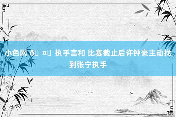   小色网 🤝执手言和 比赛截止后许钟豪主动找到张宁执手