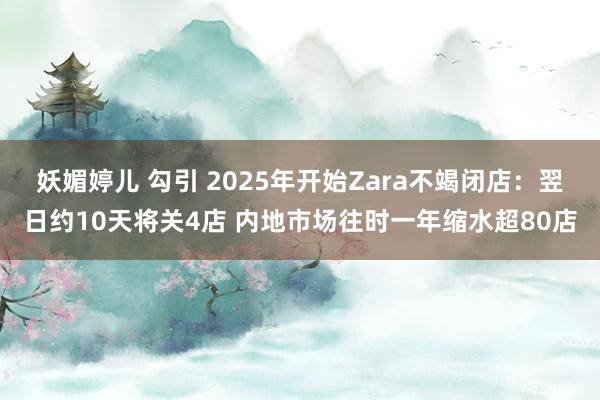   妖媚婷儿 勾引 2025年开始Zara不竭闭店：翌日约10天将关4店 内地市场往时一年缩水超80店