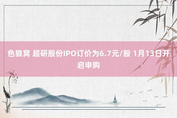   色狼窝 超研股份IPO订价为6.7元/股 1月13日开启申购