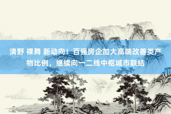   清野 裸舞 新动向！百强房企加大高端改善类产物比例，继续向一二线中枢城市联结