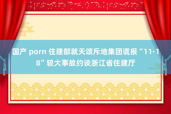   国产 porn 住建部就天颂斥地集团谎报“11·18”较大事故约谈浙江省住建厅