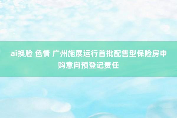   ai换脸 色情 广州施展运行首批配售型保险房申购意向预登记责任