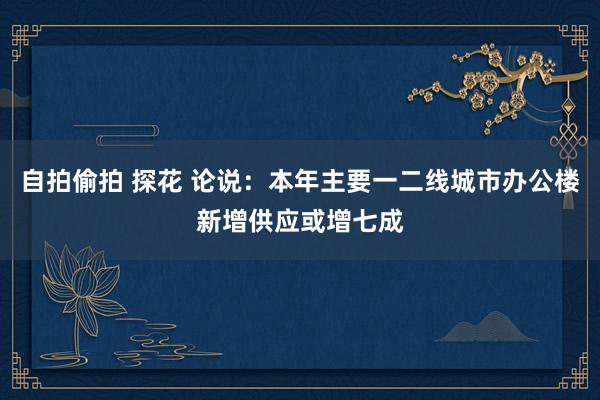   自拍偷拍 探花 论说：本年主要一二线城市办公楼新增供应或增七成