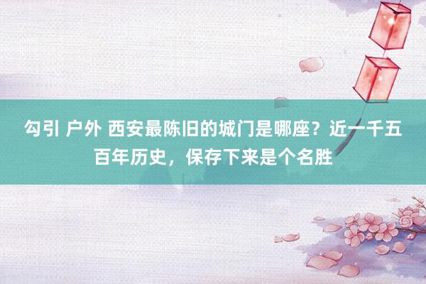   勾引 户外 西安最陈旧的城门是哪座？近一千五百年历史，保存下来是个名胜