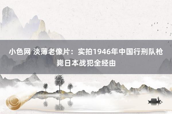   小色网 淡薄老像片：实拍1946年中国行刑队枪毙日本战犯全经由