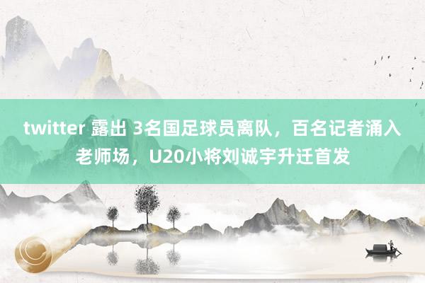   twitter 露出 3名国足球员离队，百名记者涌入老师场，U20小将刘诚宇升迁首发