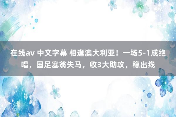   在线av 中文字幕 相逢澳大利亚！一场5-1成绝唱，国足塞翁失马，收3大助攻，稳出线