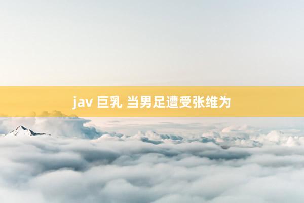   jav 巨乳 当男足遭受张维为