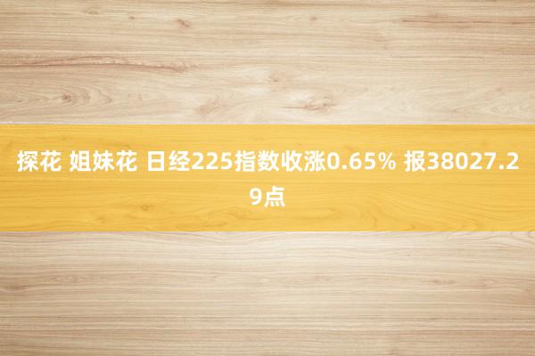   探花 姐妹花 日经225指数收涨0.65% 报38027.29点