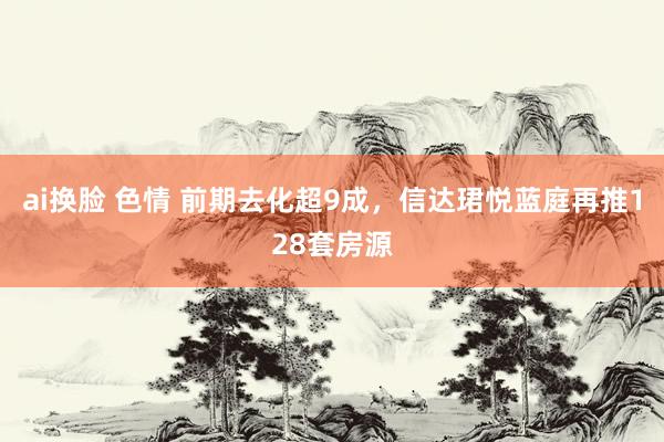   ai换脸 色情 前期去化超9成，信达珺悦蓝庭再推128套房源